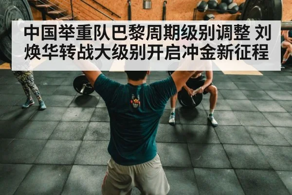 中国举重队巴黎周期级别调整 刘焕华转战大级别开启冲金新征程